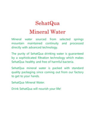 SehatQua
Mineral Water
Mineral water sourced from selected springs
mountain maintained continuity and processed
directly with advanced technology.
The purity of SehatQua drinking water is guaranteed
by a sophisticated filtration technology which makes
SehatQua healthy and free of harmful bacteria.
SehatQua mineral water is packed with standard
quality packaging since coming out from our factory
to get to your hands.
SehatQua Mineral Water.
Drink SehatQua will nourish your life!
 
