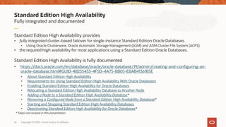 Standard Edition High Availability
Fully integrated and documented
Standard Edition High Availability provides
• fully integrated cluster-based failover for single-instance Standard Edition Oracle Databases.
• Using Oracle Clusterware, Oracle Automatic Storage Management (ASM) and ASM Cluster File System (ACFS)
• the required high availability for most applications using a Standard Edition Oracle Databases.
Standard Edition High Availability is fully documented
• https://docs.oracle.com/en/database/oracle/oracle-database/19/admin/creating-and-configuring-an-
oracle-database.html#GUID-4B255433-4F5D-4A75-BB05-EBAB41361B5E
• About Standard Edition High Availability
• Requirements for Using Standard Edition High Availability With Oracle Databases
• Enabling Standard Edition High Availability for Oracle Databases
• Relocating a Standard Edition High Availability Database to Another Node
• Adding a Node to a Standard Edition High Availability Database*
• Removing a Configured Node from a Standard Edition High Availability Database*
• Starting and Stopping Standard Edition High Availability Databases
• Deactivating Standard Edition High Availability for Oracle Databases*
32 Copyright © 2020, Oracle and/or its affiliates
* Steps not covered in this presentation
 