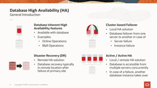 Database High Availability (HA)
General Introduction
Database inherent High
Availability features
• Available with database
• Examples:
• Online Operations
• B&R Operations
Cluster-based Failover
• Local HA solution
• Database failover from one
server to another in case of
• Server failure
• Instance failure
Disaster Recovery (DR)
• Remote HA solution
• Database recovery typically
in remote location after
failure of primary site
Active / Active HA
• Local / remote HA solution
• Database is accessible from
multiple servers concurrently
• In case of a failure, another
database instance takes over
6 Copyright © 2020, Oracle and/or its affiliates
 