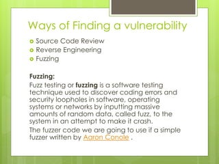 Ways of Finding a vulnerability
 Source Code Review
 Reverse Engineering
 Fuzzing
Fuzzing:
Fuzz testing or fuzzing is a software testing
technique used to discover coding errors and
security loopholes in software, operating
systems or networks by inputting massive
amounts of random data, called fuzz, to the
system in an attempt to make it crash.
The fuzzer code we are going to use if a simple
fuzzer written by Aaron Conole .
 