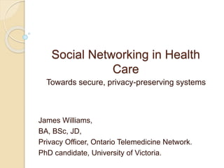 Social Networking in Health
Care
Towards secure, privacy-preserving systems
James Williams,
BA, BSc, JD,
Privacy Officer, Ontario Telemedicine Network.
PhD candidate, University of Victoria.
 