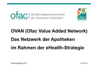Die Berufsgenossenschaft
                       der Schweizer Apotheker



OVAN (Ofac Value Added Network)
Das Netzwerk der Apotheken
im Rahmen der eHealth-Strategie


InfoSocietyDays 2013                              8. März 2013
 