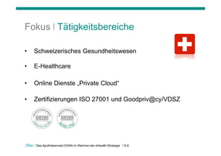 Fokus | Tätigkeitsbereiche

•    Schweizerisches Gesundheitswesen

•    E-Healthcare

•    Online Dienste „Private Cloud“

•    Zertifizierungen ISO 27001 und Goodpriv@cy/VDSZ




Ofac | Das Apothekennetz OVAN im Rahmen der eHealth-Strategie   | S.6
 