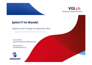 Spital-IT im Wandel
Ergebnisse der Umfrage von September 2012




 Thomas Bähler
 Business Development Health, Swisscom

 Jürg Lindenmann
 Geschäftsführer VGI.ch
 