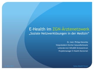E-Health im ZGN-Ärztenetzwerk
               „Soziale Netzwerklösungen in der Medizin“

                                             Dr. med. Philipp Katumba
                                 Vizepräsident Zürcher Gesundheitsnetz
                                   Leitende Arzt SIHLMED Ärztezentrum
                                    Projektmanager E-Health Doctornet




8. März 2013                                         Swiss eHealth Forum
 
