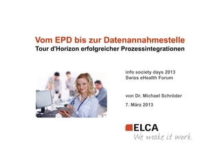 Vom EPD bis zur Datenannahmestelle
Tour d'Horizon erfolgreicher Prozessintegrationen


                             info society days 2013
                             Swiss eHealth Forum


                             von Dr. Michael Schröder
                             7. März 2013
 