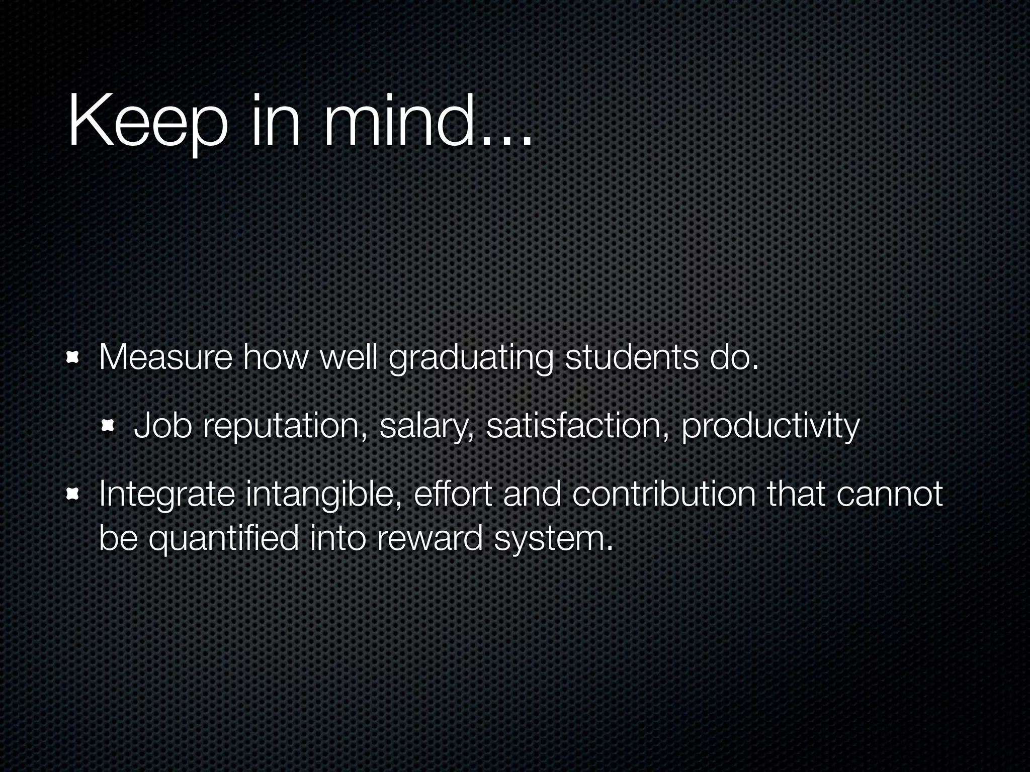 Keep in mind...


 Measure how well graduating students do.
   Job reputation, salary, satisfaction, productivity
 Integrate intangible, effort and contribution that cannot
 be quantiﬁed into reward system.
 