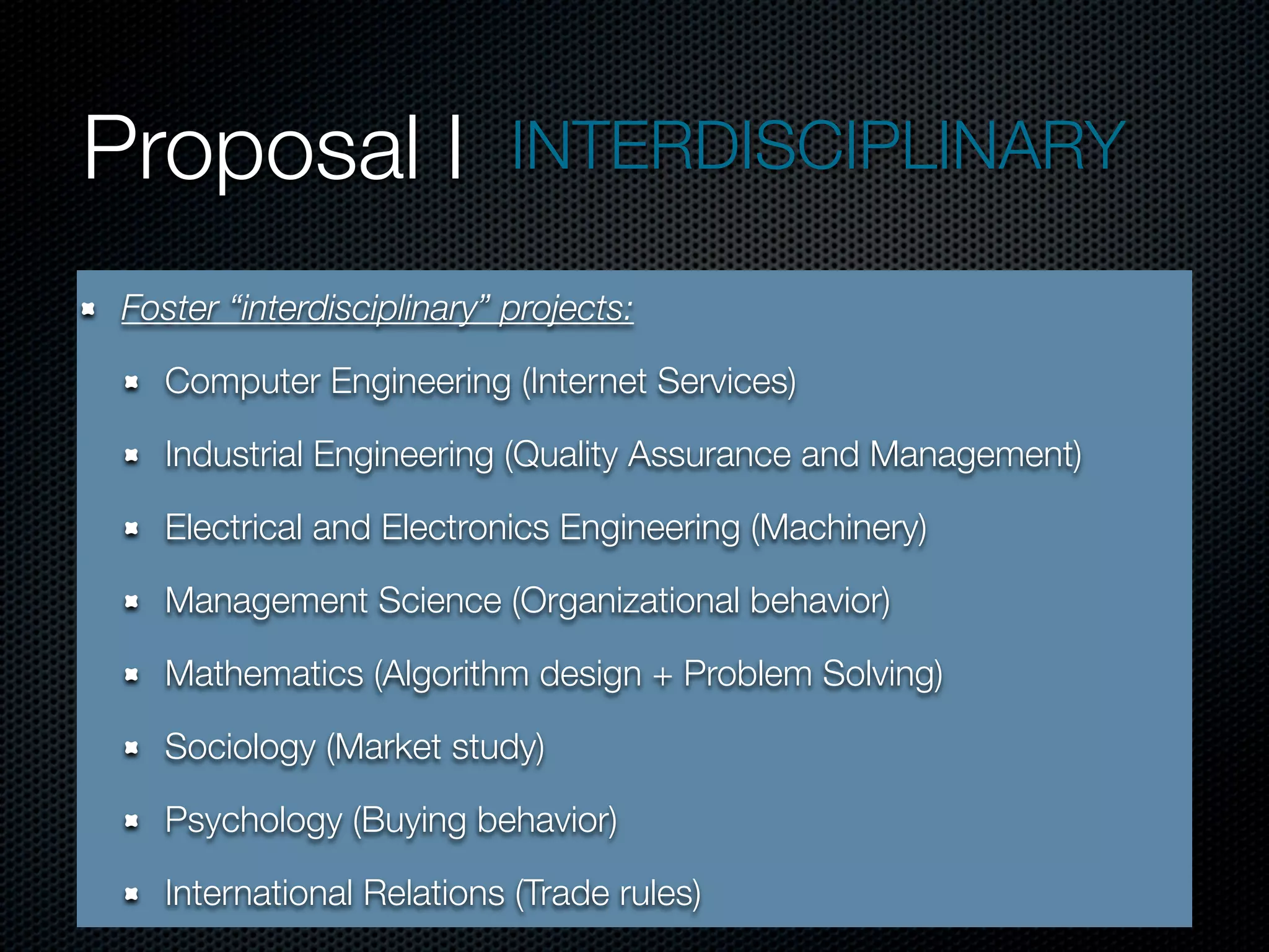 Proposal I                  INTERDISCIPLINARY

 Foster “interdisciplinary” projects:

    Computer Engineering (Internet Services)

    Industrial Engineering (Quality Assurance and Management)

    Electrical and Electronics Engineering (Machinery)

    Management Science (Organizational behavior)

    Mathematics (Algorithm design + Problem Solving)

    Sociology (Market study)

    Psychology (Buying behavior)

    International Relations (Trade rules)
 
