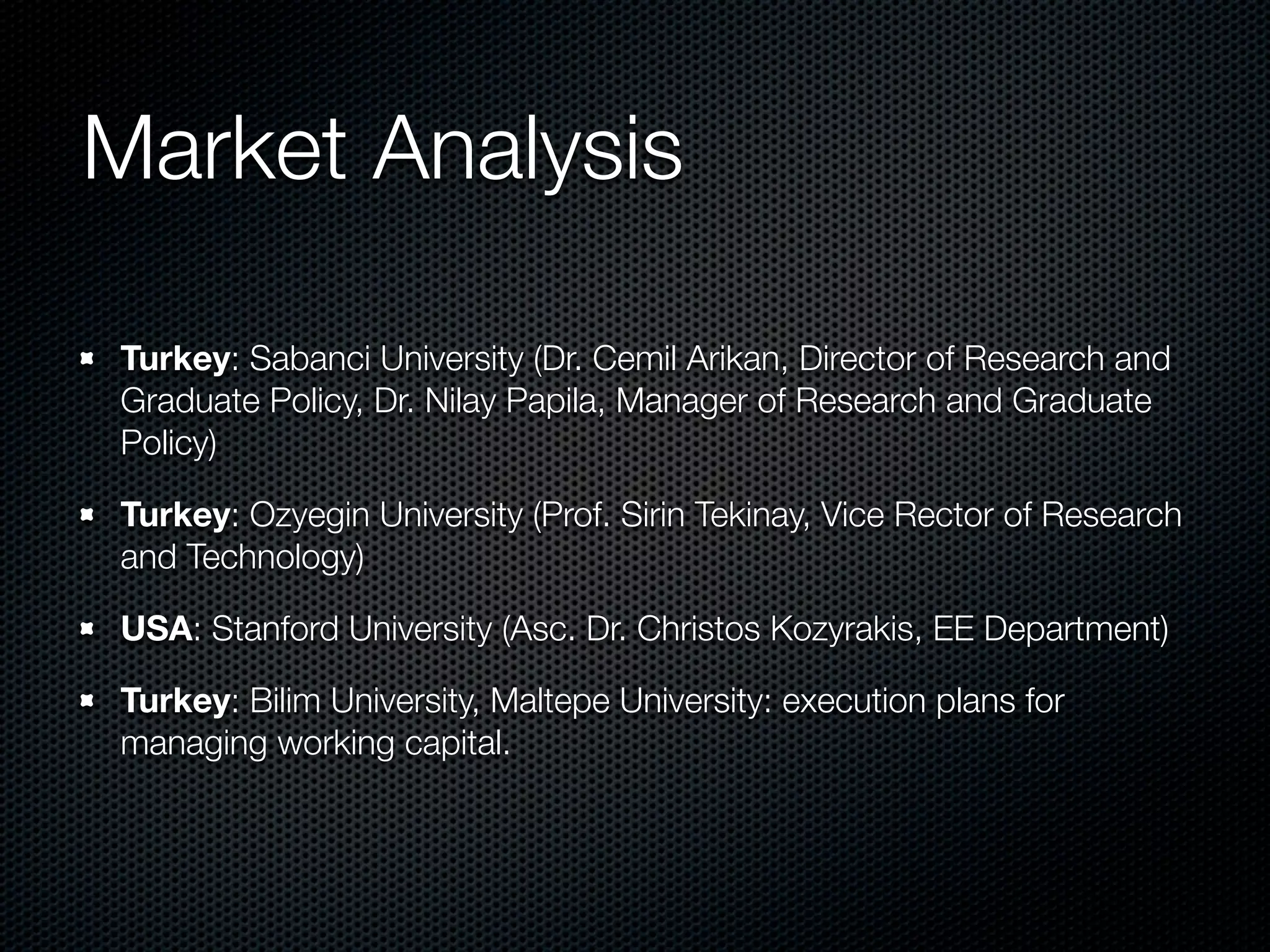 Market Analysis

Turkey: Sabanci University (Dr. Cemil Arikan, Director of Research and
Graduate Policy, Dr. Nilay Papila, Manager of Research and Graduate
Policy)

Turkey: Ozyegin University (Prof. Sirin Tekinay, Vice Rector of Research
and Technology)

USA: Stanford University (Asc. Dr. Christos Kozyrakis, EE Department)

Turkey: Bilim University, Maltepe University: execution plans for
managing working capital.
 