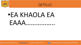 Re Bona Leseli Leseling La Hao. www.lce.ac.ls contacts: (+266) 22312721 www.facebook.com/LesothoCollegeOfEducation
QETELLO
•EA KHAOLA EA
EAAA……………..
 