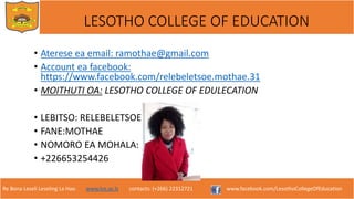 Re Bona Leseli Leseling La Hao. www.lce.ac.ls contacts: (+266) 22312721 www.facebook.com/LesothoCollegeOfEducation
LESOTHO COLLEGE OF EDUCATION
• Aterese ea email: ramothae@gmail.com
• Account ea facebook:
https://www.facebook.com/relebeletsoe.mothae.31
• MOITHUTI OA: LESOTHO COLLEGE OF EDULECATION
• LEBITSO: RELEBELETSOE
• FANE:MOTHAE
• NOMORO EA MOHALA:
• +226653254426
 