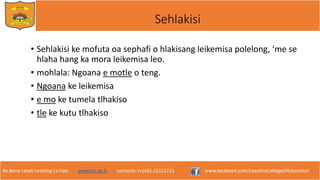 Re Bona Leseli Leseling La Hao. www.lce.ac.ls contacts: (+266) 22312721 www.facebook.com/LesothoCollegeOfEducation
Sehlakisi
• Sehlakisi ke mofuta oa sephafi o hlakisang leikemisa polelong, ‘me se
hlaha hang ka mora leikemisa leo.
• mohlala: Ngoana e motle o teng.
• Ngoana ke leikemisa
• e mo ke tumela tlhakiso
• tle ke kutu tlhakiso
 