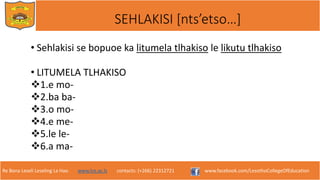 Re Bona Leseli Leseling La Hao. www.lce.ac.ls contacts: (+266) 22312721 www.facebook.com/LesothoCollegeOfEducation
SEHLAKISI [nts’etso…]
• Sehlakisi se bopuoe ka litumela tlhakiso le likutu tlhakiso
• LITUMELA TLHAKISO
1.e mo-
2.ba ba-
3.o mo-
4.e me-
5.le le-
6.a ma-
 