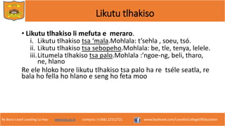 Re Bona Leseli Leseling La Hao. www.lce.ac.ls contacts: (+266) 22312721 www.facebook.com/LesothoCollegeOfEducation
Likutu tlhakiso
• Likutu tlhakiso li mefuta e meraro.
i. Likutu tlhakiso tsa ‘mala.Mohlala: t’sehla , soeu, tsó.
ii. Likutu tlhakiso tsa sebopeho.Mohlala: be, tle, tenya, lelele.
iii.Litumela tlhakiso tsa palo.Mohlala :’ngoe-ng, beli, tharo,
ne, hlano
Re ele hloko hore likutu tlhakiso tsa palo ha re tséle seatla, re
bala ho fella ho hlano e seng ho feta moo.
 