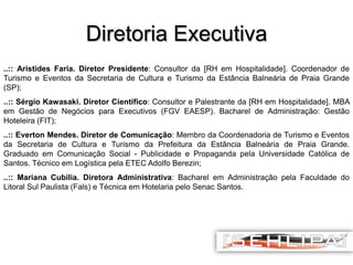 Diretoria Executiva
..:: Aristides Faria. Diretor Presidente: Consultor da [RH em Hospitalidade]. Coordenador de
Turismo e Eventos da Secretaria de Cultura e Turismo da Estância Balneária de Praia Grande
(SP);
..:: Sérgio Kawasaki. Diretor Científico: Consultor e Palestrante da [RH em Hospitalidade]. MBA
em Gestão de Negócios para Executivos (FGV EAESP). Bacharel de Administração: Gestão
Hoteleira (FIT);
..:: Everton Mendes. Diretor de Comunicação: Membro da Coordenadoria de Turismo e Eventos
da Secretaria de Cultura e Turismo da Prefeitura da Estância Balneária de Praia Grande.
Graduado em Comunicação Social - Publicidade e Propaganda pela Universidade Católica de
Santos. Técnico em Logística pela ETEC Adolfo Berezin;
..:: Mariana Cubilia. Diretora Administrativa: Bacharel em Administração pela Faculdade do
Litoral Sul Paulista (Fals) e Técnica em Hotelaria pelo Senac Santos.

 