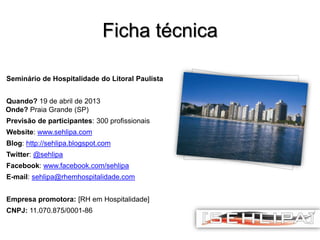 Ficha técnica
Seminário de Hospitalidade do Litoral Paulista
Quando? 19 de abril de 2013
Onde? Praia Grande (SP)
Previsão de participantes: 300 profissionais
Website: www.sehlipa.com

Blog: http://sehlipa.blogspot.com
Twitter: @sehlipa
Facebook: www.facebook.com/sehlipa
E-mail: sehlipa@rhemhospitalidade.com

Empresa promotora: [RH em Hospitalidade]
CNPJ: 11.070.875/0001-86

 