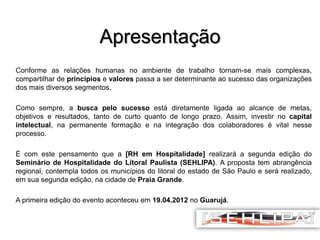 Apresentação
Conforme as relações humanas no ambiente de trabalho tornam-se mais complexas,
compartilhar de princípios e valores passa a ser determinante ao sucesso das organizações
dos mais diversos segmentos.
Como sempre, a busca pelo sucesso está diretamente ligada ao alcance de metas,
objetivos e resultados, tanto de curto quanto de longo prazo. Assim, investir no capital
intelectual, na permanente formação e na integração dos colaboradores é vital nesse
processo.

É com este pensamento que a [RH em Hospitalidade] realizará a segunda edição do
Seminário de Hospitalidade do Litoral Paulista (SEHLIPA). A proposta tem abrangência
regional, contempla todos os municípios do litoral do estado de São Paulo e será realizado,
em sua segunda edição, na cidade de Praia Grande.
A primeira edição do evento aconteceu em 19.04.2012 no Guarujá.

 