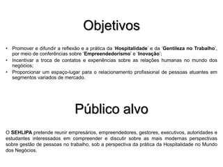 Objetivos
• Promover e difundir a reflexão e a prática da ‘Hospitalidade’ e da ‘Gentileza no Trabalho’,
por meio de conferências sobre ‘Empreendedorismo’ e ‘Inovação’;
• Incentivar a troca de contatos e experiências sobre as relações humanas no mundo dos
negócios;
• Proporcionar um espaço-lugar para o relacionamento profissional de pessoas atuantes em
segmentos variados de mercado.

Público alvo
O SEHLIPA pretende reunir empresários, empreendedores, gestores, executivos, autoridades e
estudantes interessados em compreender e discutir sobre as mais modernas perspectivas
sobre gestão de pessoas no trabalho, sob a perspectiva da prática da Hospitalidade no Mundo
dos Negócios.

 