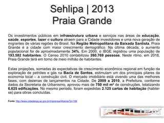 Sehlipa | 2013
Praia Grande
Os investimentos públicos em infraestrutura urbana e serviços nas áreas de educação,
saúde, esportes, lazer e cultura atraem para a Cidade investidores e uma nova geração de
migrantes de várias regiões do Brasil. Na Região Metropolitana da Baixada Santista, Praia
Grande é a cidade com maior crescimento demográfico. Na última década, o aumento
populacional foi de aproximadamente 34%. Em 2000, o IBGE registrou uma população de
193.582 habitantes. O Censo 2010 contabilizou 260.769 pessoas. Neste ritmo, em 2018,
Praia Grande terá em torno de meio milhão de habitantes.
Estas projeções, somadas às expectativas de crescimento econômico regional em função da
exploração de petróleo e gás na Bacia de Santos, estimulam um dos principais pilares da
economia local – a construção civil. O mercado imobiliário está vivendo uma das melhores
fases, com dezenas de lançamentos na Cidade. De 2009 a 2010, a Prefeitura, conforme
dados da Secretaria de Urbanismo, aprovou mais de 750 mil m² de construções, totalizando
6.625 edificações. No mesmo período, foram expedidas 2.125 cartas de habitação (habitese) para obras concluídas.
Fonte: http://www.cidadaopg.sp.gov.br/imprensa/44anos/?p=168

 