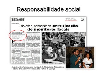 Responsabilidade social

Parceria junto a Administração municipal. Na foto à direita, Aristides Faria
e a Exma. Sra. Maria Antonieta de Brito, Prefeita de Guarujá.

 