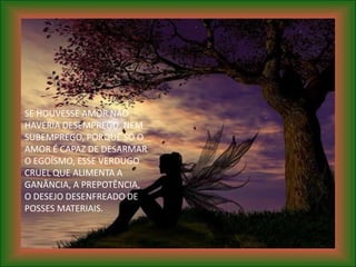 SE HOUVESSE AMOR NÃO
HAVERIA DESEMPREGO, NEM
SUBEMPREGO, PORQUE SÓ O
AMOR É CAPAZ DE DESARMAR
O EGOÍSMO, ESSE VERDUGO
CRUEL QUE ALIMENTA A
GANÂNCIA, A PREPOTÊNCIA,
O DESEJO DESENFREADO DE
POSSES MATERIAIS.
 