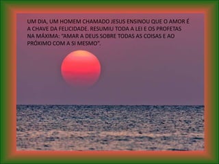 UM DIA, UM HOMEM CHAMADO JESUS ENSINOU QUE O AMOR É
A CHAVE DA FELICIDADE. RESUMIU TODA A LEI E OS PROFETAS
NA MÁXIMA: “AMAR A DEUS SOBRE TODAS AS COISAS E AO
PRÓXIMO COM A SI MESMO”.
 