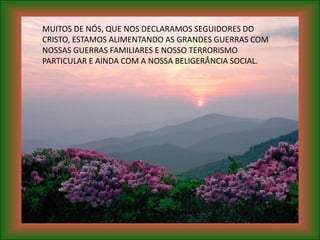 MUITOS DE NÓS, QUE NOS DECLARAMOS SEGUIDORES DO
CRISTO, ESTAMOS ALIMENTANDO AS GRANDES GUERRAS COM
NOSSAS GUERRAS FAMILIARES E NOSSO TERRORISMO
PARTICULAR E AINDA COM A NOSSA BELIGERÂNCIA SOCIAL.
 