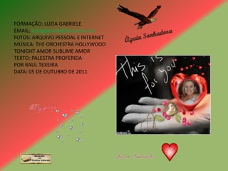 FORMAÇÃO: LUZIA GABRIELE
EMAIL: luziagabriele@hotmail.com
FOTOS: ARQUIVO PESSOAL E INTERNET
MÚSICA: THE ORCHESTRA HOLLYWOOD
TONIGHT AMOR SUBLIME AMOR
TEXTO: PALESTRA PROFERIDA
POR RAUL TEXEIRA
DATA: 05 DE OUTUBRO DE 2011
 