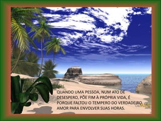QUANDO UMA PESSOA, NUM ATO DE
DESESPERO, PÕE FIM À PRÓPRIA VIDA, É
PORQUE FALTOU O TEMPERO DO VERDADEIRO
AMOR PARA ENVOLVER SUAS HORAS.
 