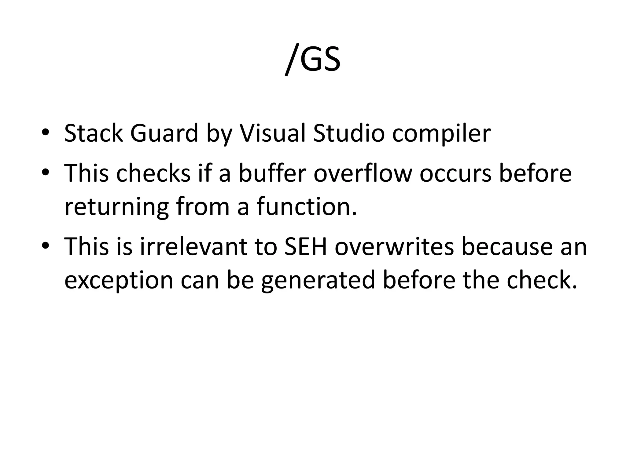 /GS
• Stack Guard by Visual Studio compiler
• This checks if a buffer overflow occurs before
returning from a function.
• This is irrelevant to SEH overwrites because an
exception can be generated before the check.
 