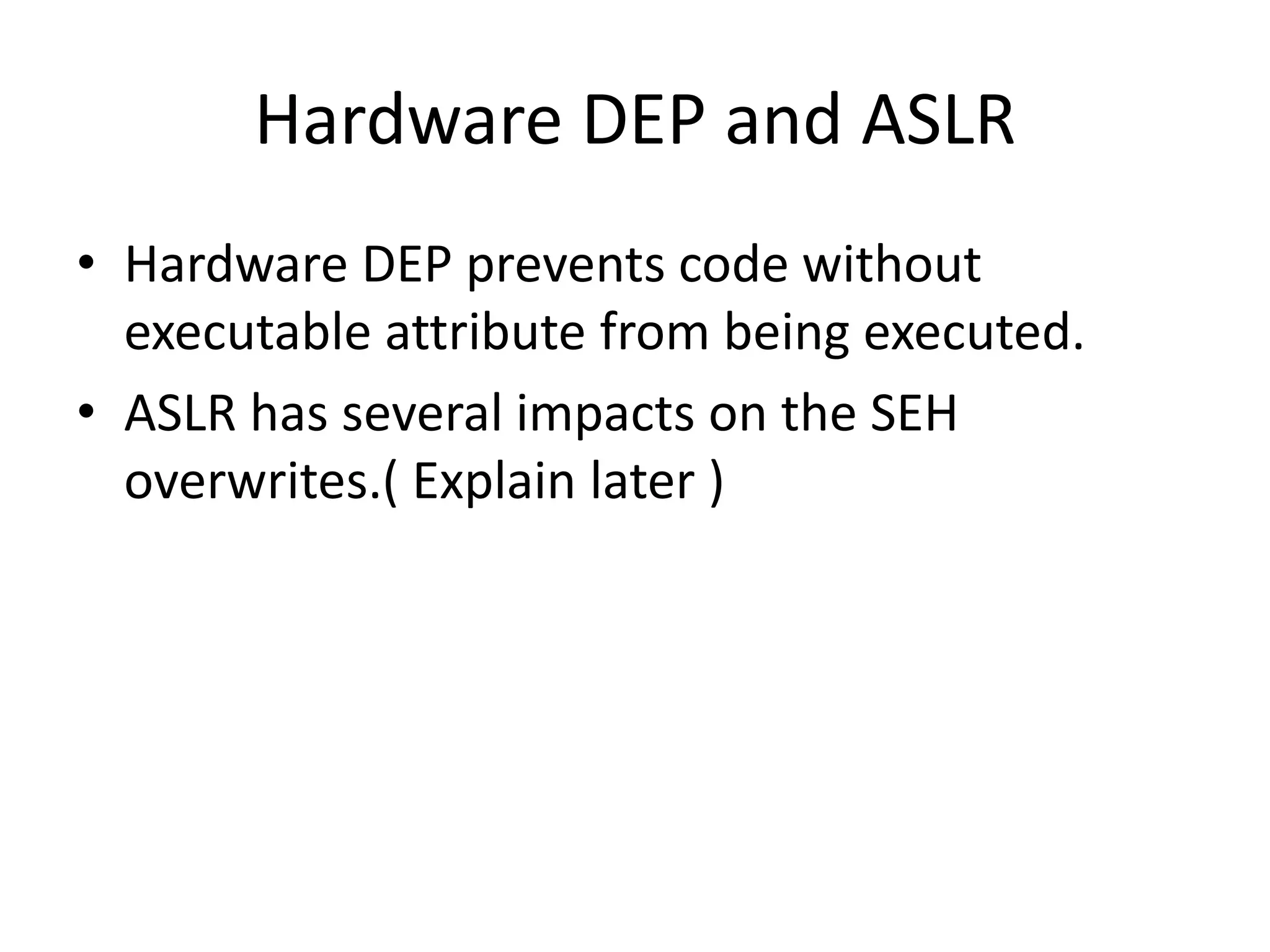 Hardware DEP and ASLR
• Hardware DEP prevents code without
executable attribute from being executed.
• ASLR has several impacts on the SEH
overwrites.( Explain later )
 