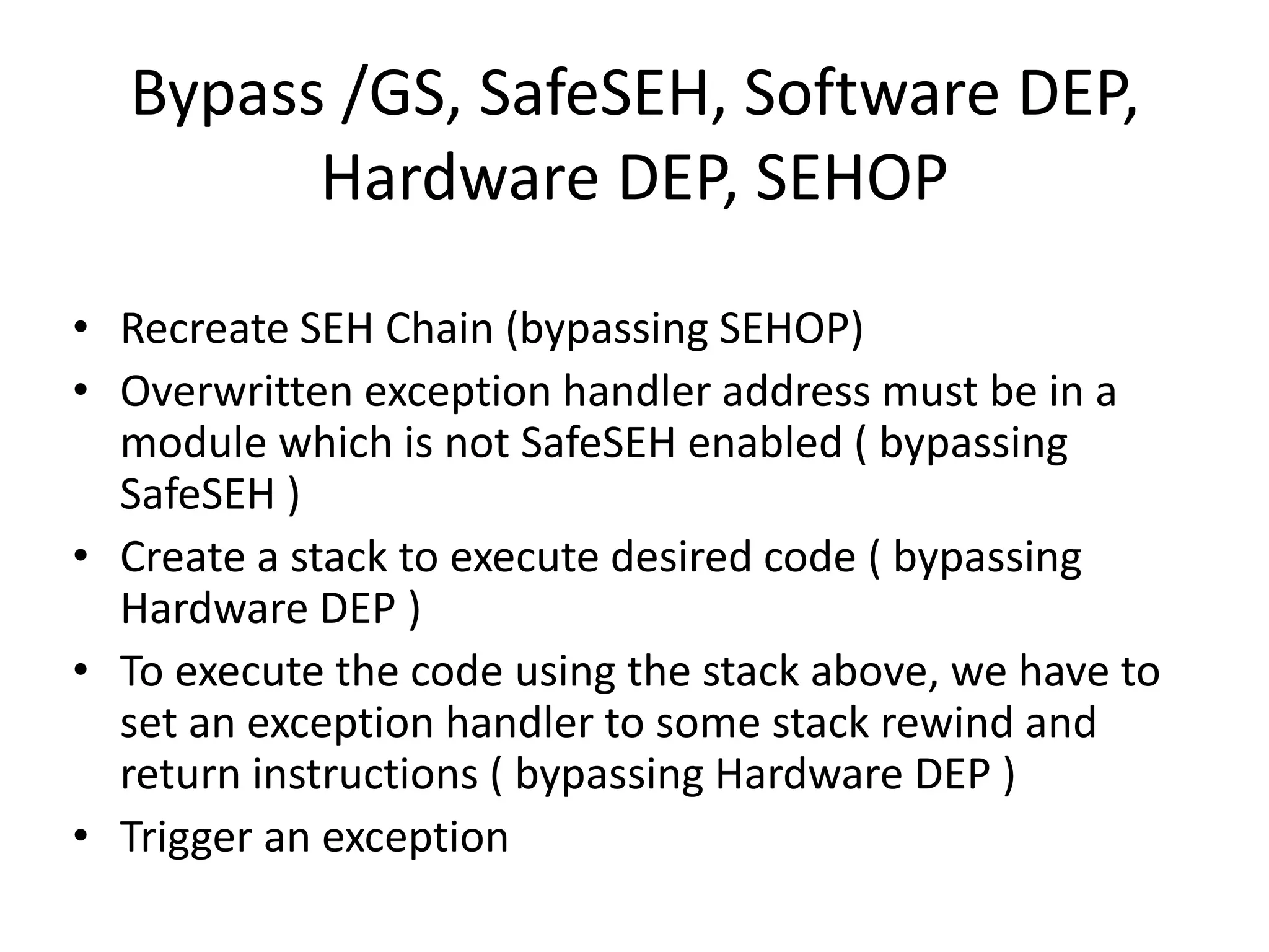 Bypass /GS, SafeSEH, Software DEP,
Hardware DEP, SEHOP
• Recreate SEH Chain (bypassing SEHOP)
• Overwritten exception handler address must be in a
module which is not SafeSEH enabled ( bypassing
SafeSEH )
• Create a stack to execute desired code ( bypassing
Hardware DEP )
• To execute the code using the stack above, we have to
set an exception handler to some stack rewind and
return instructions ( bypassing Hardware DEP )
• Trigger an exception
 