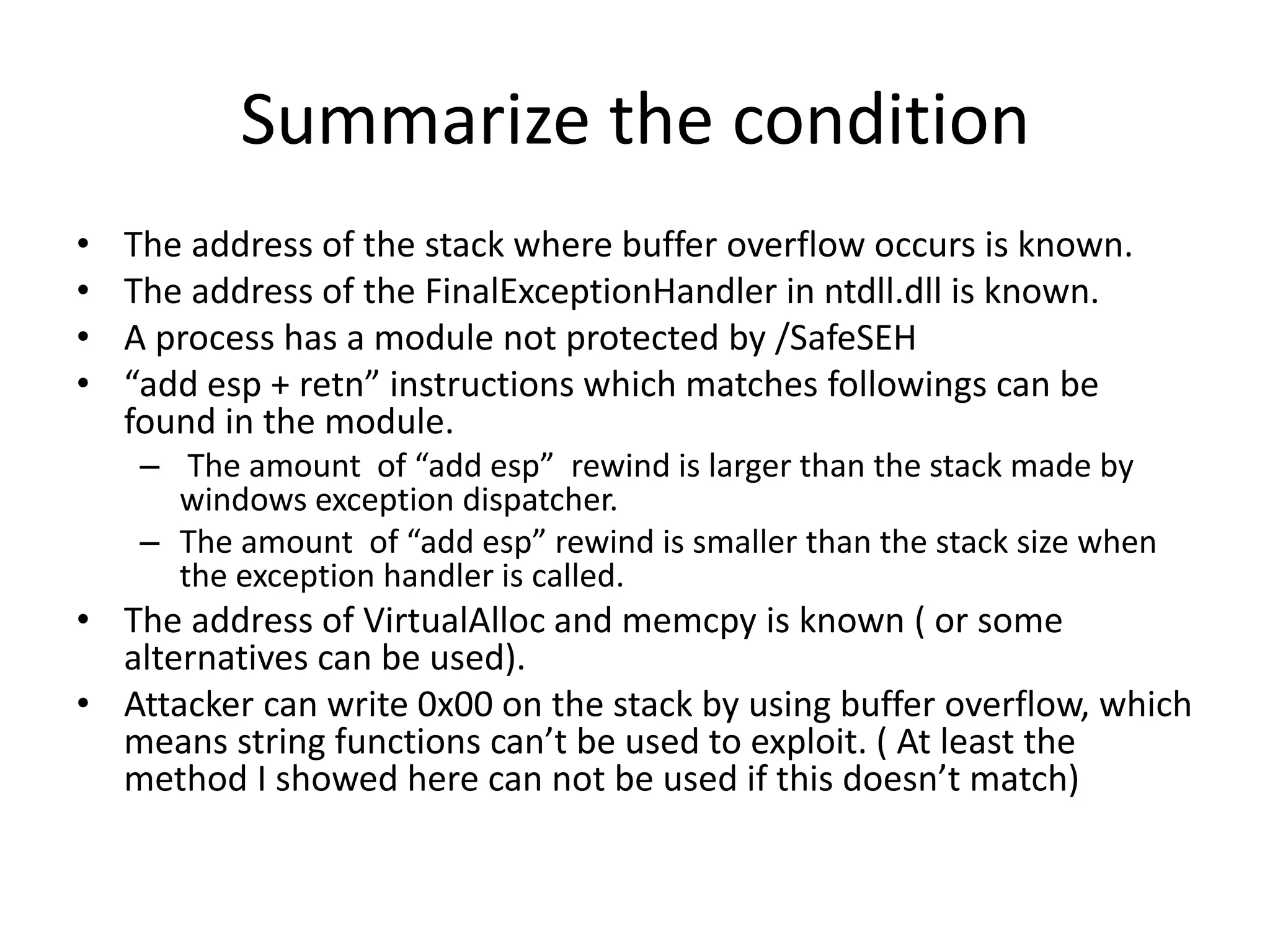 Summarize the condition
• The address of the stack where buffer overflow occurs is known.
• The address of the FinalExceptionHandler in ntdll.dll is known.
• A process has a module not protected by /SafeSEH
• “add esp + retn” instructions which matches followings can be
found in the module.
– The amount of “add esp” rewind is larger than the stack made by
windows exception dispatcher.
– The amount of “add esp” rewind is smaller than the stack size when
the exception handler is called.
• The address of VirtualAlloc and memcpy is known ( or some
alternatives can be used).
• Attacker can write 0x00 on the stack by using buffer overflow, which
means string functions can’t be used to exploit. ( At least the
method I showed here can not be used if this doesn’t match)
 