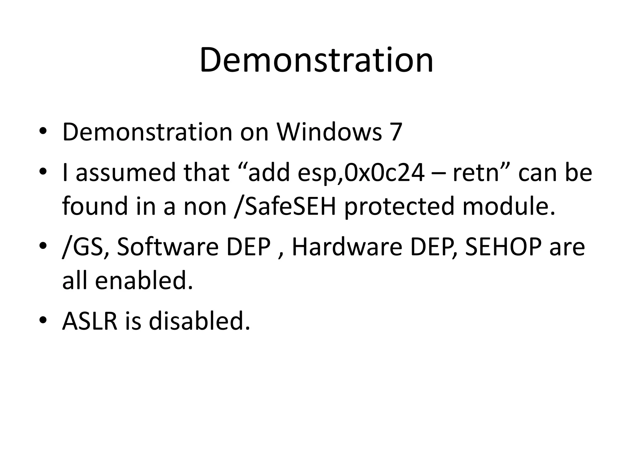 Demonstration
• Demonstration on Windows 7
• I assumed that “add esp,0x0c24 – retn” can be
found in a non /SafeSEH protected module.
• /GS, Software DEP , Hardware DEP, SEHOP are
all enabled.
• ASLR is disabled.
 