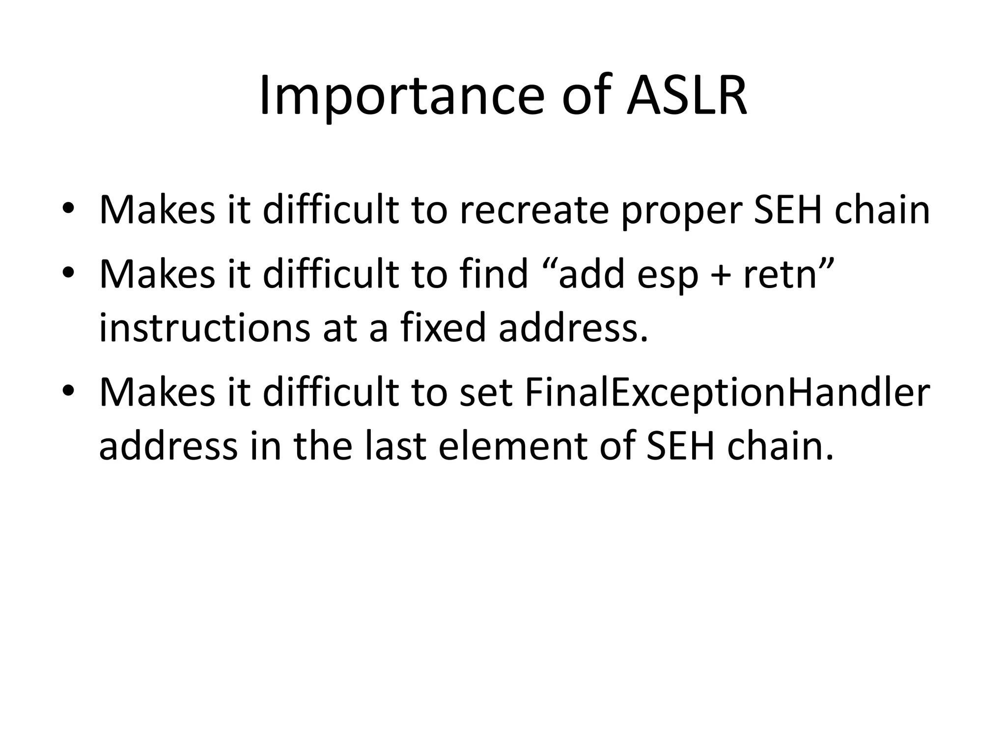 Importance of ASLR
• Makes it difficult to recreate proper SEH chain
• Makes it difficult to find “add esp + retn”
instructions at a fixed address.
• Makes it difficult to set FinalExceptionHandler
address in the last element of SEH chain.
 