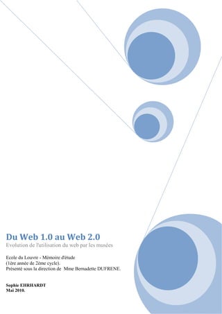Du Web 1.0 au Web 2.0
Evolution de l'utilisation du web par les musées
Ecole du Louvre - Mémoire d'étude
(1ère année de 2ème cycle).
Présenté sous la direction de Mme Bernadette DUFRENE.
Sophie EHRHARDT
Mai 2010.
 