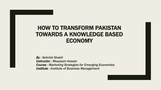HOW TO TRANSFORM PAKISTAN
TOWARDS A KNOWLEDGE BASED
ECONOMY
By : Sehrish Shakil
Instructor : Moazzam Husain
Course : Marketing Strategies for Emerging Economies
Institute : Institute of Business Management
 