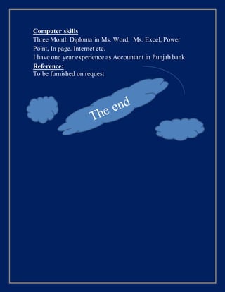 Computer skills
Three Month Diploma in Ms. Word, Ms. Excel, Power
Point, In page. Internet etc.
I have one year experience as Accountant in Punjab bank
Reference:
To be furnished on request
 