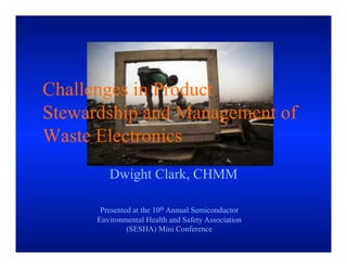 Challenges in Product
Stewardship and Management of
Waste Electronics
         Dwight Clark, CHMM

       Presented at the 10th Annual Semiconductor
      Environmental Health and Safety Association
               (SESHA) Mini Conference
 