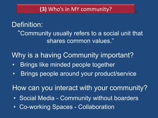 (3) Who’s in MY community?

Definition:
 ―Community usually refers to a social unit that
            shares common values.‖

Why is a having Community important?
• Brings like minded people together
• Brings people around your product/service

How can you interact with your community?
• Social Media - Community without boarders
• Co-working Spaces - Collaboration
 
