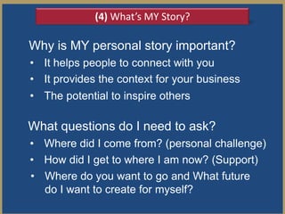 (4) What’s MY Story?

Why is MY personal story important?
• It helps people to connect with you
• It provides the context for your business
• The potential to inspire others

What questions do I need to ask?
• Where did I come from? (personal challenge)
• How did I get to where I am now? (Support)
• Where do you want to go and What future
  do I want to create for myself?
 