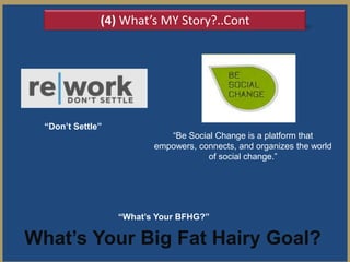 (4) What’s MY Story?..Cont




  “Don’t Settle”
                             ―Be Social Change is a platform that
                          empowers, connects, and organizes the world
                                      of social change.‖




                   “What’s Your BFHG?”

What’s Your Big Fat Hairy Goal?
 