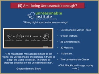 (5) Am I being Unreasonable enough?



                  ―Giving high-impact entrepreneurs wings‖


                                                 • Unreasonable Market Place

                                                 • 6 week institute,

                                                 • 25 Entrepreneurs,

                                                 • 30 Mentors,

  ―The reasonable man adapts himself to the       • 1 Mansion,
world: the unreasonable one persists in trying to
    adapt the world to himself. Therefore all     • The Unreasonable Climax
 progress depends on the unreasonable man.‖
                                                   (Click Blackboard image to play
             George Bernard Shaw                                video)
 