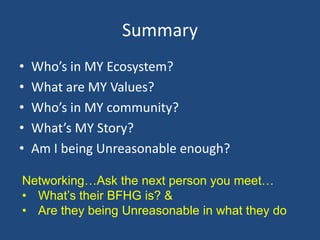 Summary
•   Who’s in MY Ecosystem?
•   What are MY Values?
•   Who’s in MY community?
•   What’s MY Story?
•   Am I being Unreasonable enough?

Networking…Ask the next person you meet…
• What’s their BFHG is? &
• Are they being Unreasonable in what they do
 