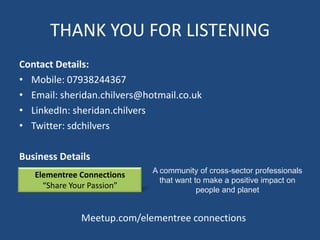 THANK YOU FOR LISTENING
Contact Details:
• Mobile: 07938244367
• Email: sheridan.chilvers@hotmail.co.uk
• LinkedIn: sheridan.chilvers
• Twitter: sdchilvers

Business Details
                             A community of cross-sector professionals
   Elementree Connections
                               that want to make a positive impact on
     “Share Your Passion”                 people and planet


              Meetup.com/elementree connections
 