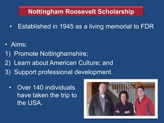 Nottingham Roosevelt Scholarship

 • Established in 1945 as a living memorial to FDR

• Aims:
1) Promote Nottinghamshire;
2) Learn about American Culture; and
3) Support professional development.

 • Over 140 individuals
   have taken the trip to
   the USA.
 