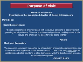 Purpose of visit
                            Research focused on:
       Organisations that support and develop of Social Entrepreneurs

Definitions:

 Social Entrepreneurs:

    ―Social entrepreneurs are individuals with innovative solutions to society’s most
   pressing social problems. They are ambitious and persistent, tackling major social
                 issues and offering new ideas for wide-scale change‖

                                                               Ashoka
 (Business) Ecosystem:

  ―An economic community supported by a foundation of interacting organizations and
   individuals—the organisms of the business world… Over time, they coevolve their
  capabilities and roles, and tend to align themselves with the directions set by one or
                                more central companies.‖
                                                        James F. Moore
 