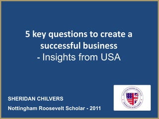 5 key questions to create a
          successful business
         - Insights from USA



SHERIDAN CHILVERS
Nottingham Roosevelt Scholar - 2011
 