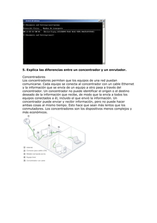 5. Explica las diferencias entre un concentrador y un enrutador.
Concentradores
Los concentradores permiten que los equipos de una red puedan
comunicarse. Cada equipo se conecta al concentrador con un cable Ethernet
y la información que se envía de un equipo a otro pasa a través del
concentrador. Un concentrador no puede identificar el origen o el destino
deseado de la información que recibe, de modo que la envía a todos los
equipos conectados a él, incluido el que envió la información. Un
concentrador puede enviar y recibir información, pero no puede hacer
ambas cosas al mismo tiempo. Esto hace que sean más lentos que los
conmutadores. Los concentradores son los dispositivos menos complejos y
más económicos.
 