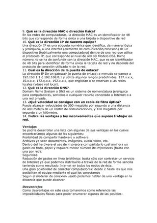 9. Qué es la dirección MAC o dirección física?
En las redes de computadoras, la dirección MAC es un identificador de 48
bits que corresponde de forma única a una tarjeta o dispositivo de red
10. Qué es la dirección IP de nuestro equipo?
Una dirección IP es una etiqueta numérica que identifica, de manera lógica
y jerárquica, a una interfaz (elemento de comunicación/conexión) de un
dispositivo (habitualmente una computadora) dentro de una red que utilice
el protocolo IP, que corresponde al nivel de red del Modelo OSI. Dicho
número no se ha de confundir con la dirección MAC, que es un identificador
de 48 bits para identificar de forma única la tarjeta de red y no depende del
protocolo de conexión utilizado ni de la red.
11. Cual es la dirección de la puerta de enlace?
La dirección IP De un gateway (o puerta de enlace) a menudo se parece a
192.168.1.1 ó 192.168.0.1 y utiliza algunos rangos predefinidos, 127.x.x.x,
10.x.x.x, 172.x.x.x, 192.x.x.x, que engloban o se reservan a las redes
locales (véase red local).
12. Qué es la dirección DNS?
Domain Name System o DNS es un sistema de nomenclatura jerárquica
para computadoras, servicios o cualquier recurso conectado a Internet o a
una red privada.
13. ¿Qué velocidad se consigue con un cable de fibra óptica?
Puede alcanzar velocidades de 300 megabits por segundo a una distancia
de 400 metros de un centro de comunicaciones, y 100 megabits por
segundo a un kilómetro.
14. Indica las ventajas y los inconvenientes que supone trabajar en
red.
Ventajas
Se podría desarrollar una lista con algunas de sus ventajas en las cuales
encontraríamos algunas de las siguientes:
Posibilidad de compartir hardware y software.
Archivos ya sean documentos, imágenes, audio-video, etc.
Dentro del hardware el uso de impresora compartida lo cual aminora un
gasto en tinta, papel y requiere menor número de impresoras (basta con
una por red).
Seguridad.
Reducción de gastos en línea telefónica: basta sólo con contratar un servicio
de Internet ya que podemos distribuirlo a través de la red de forma sencilla
teniendo como resultado Internet en todos los nodos de ésta.
Una gran posibilidad de conectar computadoras: desde 2 hasta las que nos
posibiliten el equipo mediante el cual los conectamos
Según el material de conexión usado podemos hablar de una ventaja en la
distancia que puede alcanzar
Desventajas
Como desventajas en este caso tomaremos como referencia las
imposibilidades físicas para poder enumerar algunas de las posibles:
 